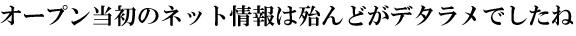 オープン当初のネット情報は殆んどがデタラメでしたね 